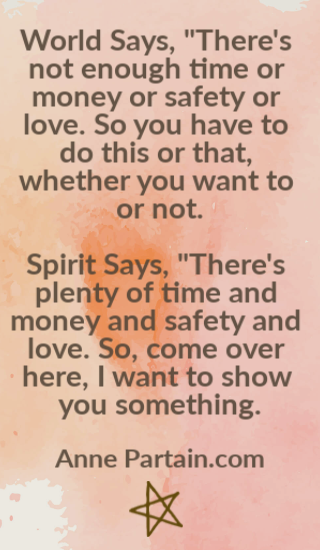 World Says, "There's not enough time or money or safety or love. So you have to do this or that, whether you want to or not. Spirit Says, "There's plenty of time and money and safety and love. So, come over here, I want to show you something." AnnePartain.com